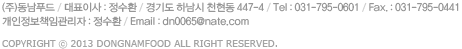 (��)����Ǫ�� / ��ǥ�̻� : ����ȯ / ��⵵ �ϳ��� õ���� 39-14 / Tel : 031-795-0601 / Fax. : 031-795-0441 / Email : dn0065@nate.com / Copyright &copy; 2013 dongnamfood All Right Reserved. 